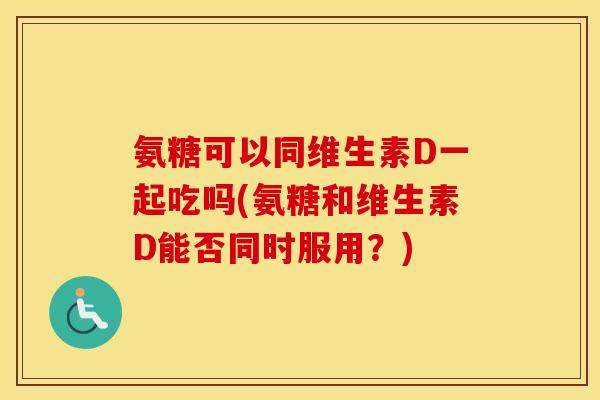 氨糖可以同维生素D一起吃吗(氨糖和维生素D能否同时服用?) 氨糖可以同维生素D一起吃吗(氨糖和维生素D能否同时服用?)