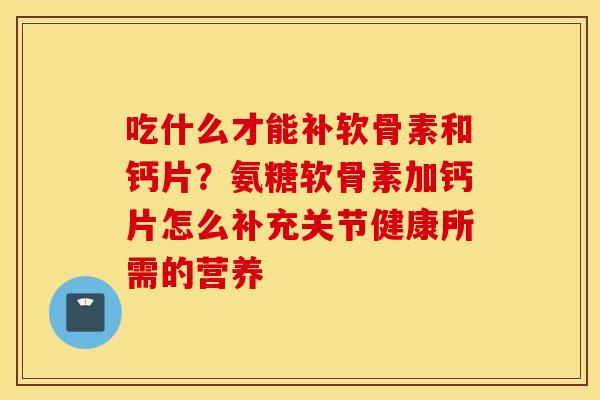 吃什么才能补软骨素和钙片？氨糖软骨素加钙片怎么补充关节健康所需的营养