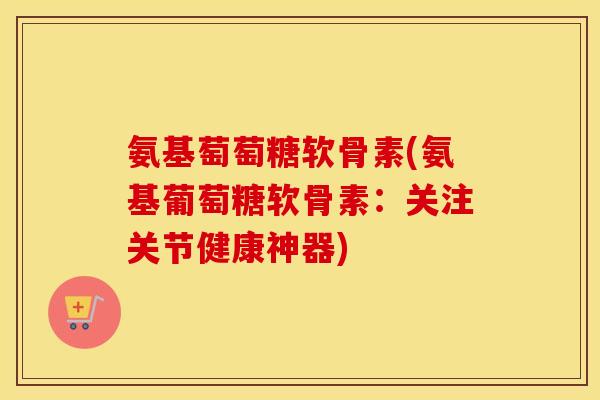 氨基萄萄糖软骨素(氨基葡萄糖软骨素:关注关节健康神器) 氨基萄萄糖软骨素(氨基葡萄糖软骨素:关注关节健康神器)