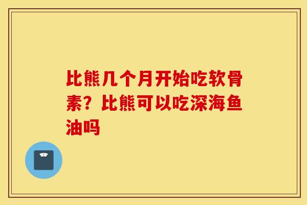 比熊几个月开始吃软骨素？比熊可以吃深海鱼油吗
