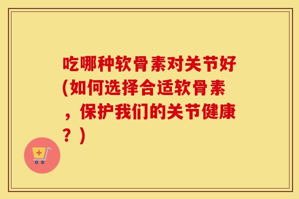 吃哪种软骨素对关节好(如何选择合适软骨素,保护我们的关节健康?) 吃哪种软骨素对关节好(如何选择合适软骨素,保护我们的关节健康?)