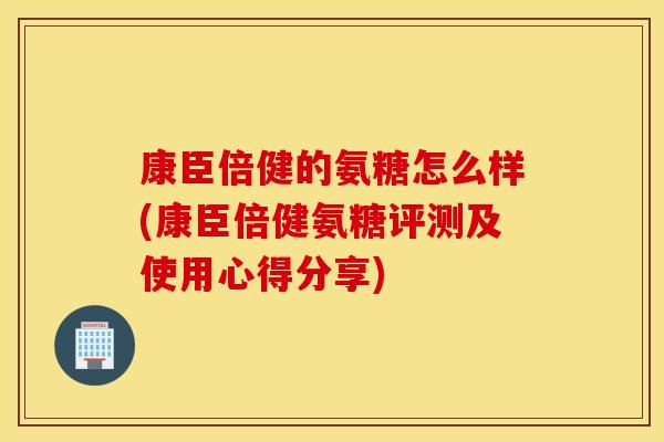 康臣倍健的氨糖怎么样(康臣倍健氨糖评测及使用心得分享) 康臣倍健的氨糖怎么样(康臣倍健氨糖评测及使用心得分享)