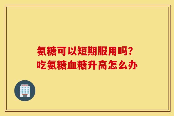 氨糖可以短期服用吗?吃氨糖升高怎么办 氨糖可以短期服用吗?吃氨糖升高怎么办