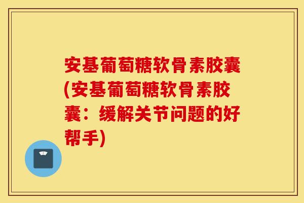 安基葡萄糖软骨素胶囊(安基葡萄糖软骨素胶囊:缓解关节问题的好帮手) 安基葡萄糖软骨素胶囊(安基葡萄糖软骨素胶囊:缓解关节问题的好帮手)