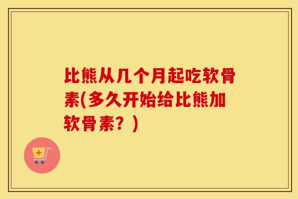 比熊从几个月起吃软骨素(多久开始给比熊加软骨素?) 比熊从几个月起吃软骨素(多久开始给比熊加软骨素?)