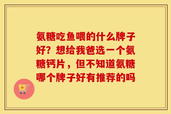 氨糖吃鱼喂的什么牌子好？想给我爸选一个氨糖钙片，但不知道氨糖哪个牌子好有推荐的吗