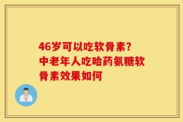 46岁可以吃软骨素?中老年人吃哈药氨糖软骨素效果如何 46岁可以吃软骨素?中老年人吃哈药氨糖软骨素效果如何