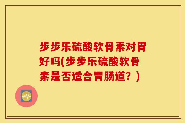 步步乐硫酸软骨素对胃好吗(步步乐硫酸软骨素是否适合道?) 步步乐硫酸软骨素对胃好吗(步步乐硫酸软骨素是否适合道?)