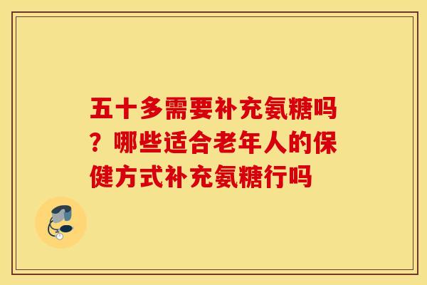 五十多需要补充氨糖吗?哪些适合老年人的保健方式补充氨糖行吗 五十多需要补充氨糖吗?哪些适合老年人的保健方式补充氨糖行吗
