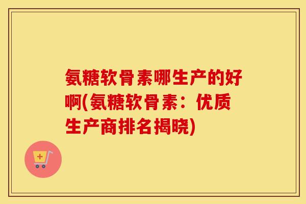 氨糖软骨素哪生产的好啊(氨糖软骨素：优质生产商排名揭晓)
