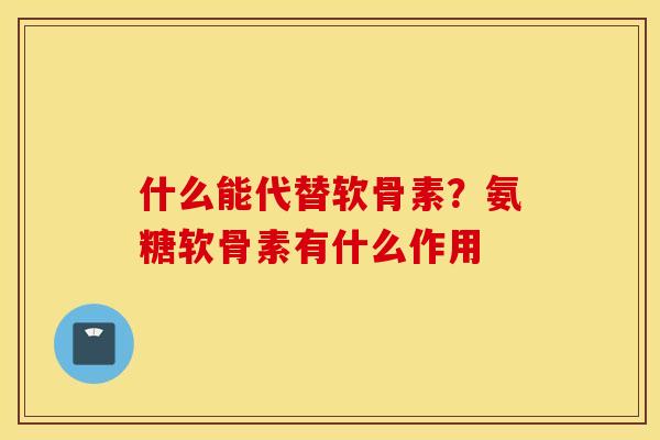 什么能代替软骨素?氨糖软骨素有什么作用 什么能代替软骨素?氨糖软骨素有什么作用