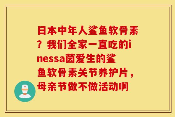 日本中年人鲨鱼软骨素?我们全家一直吃的inessa茵爱生的鲨鱼软骨素关节养护片,母亲节做不做活动啊 日本中年人鲨鱼软骨素?我们全家一直吃的inessa茵爱生的鲨鱼软骨素关节养护片,母亲节做不做活动啊
