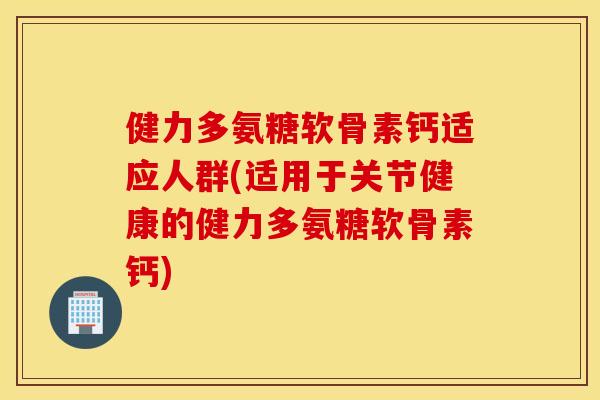 健力多氨糖软骨素钙适应人群(适用于关节健康的健力多氨糖软骨素钙) 健力多氨糖软骨素钙适应人群(适用于关节健康的健力多氨糖软骨素钙)