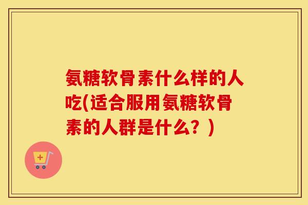 氨糖软骨素什么样的人吃(适合服用氨糖软骨素的人群是什么？)