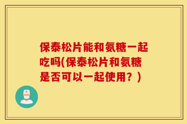 保泰松片能和氨糖一起吃吗(保泰松片和氨糖是否可以一起使用？)