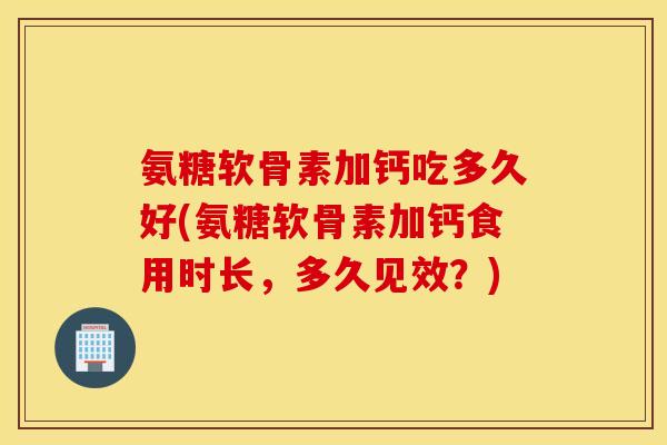 氨糖软骨素加钙吃多久好(氨糖软骨素加钙食用时长,多久见效?) 氨糖软骨素加钙吃多久好(氨糖软骨素加钙食用时长,多久见效?)