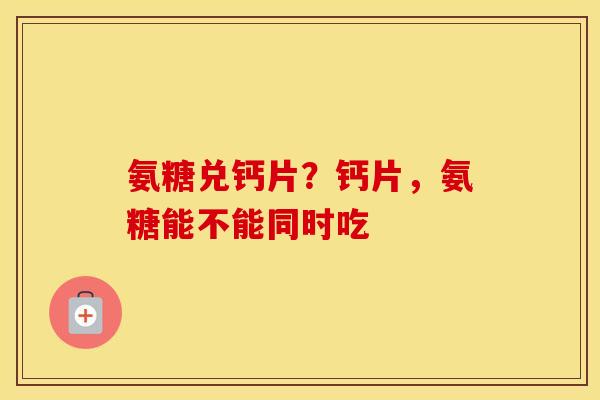 氨糖兑钙片?钙片,氨糖能不能同时吃 氨糖兑钙片?钙片,氨糖能不能同时吃