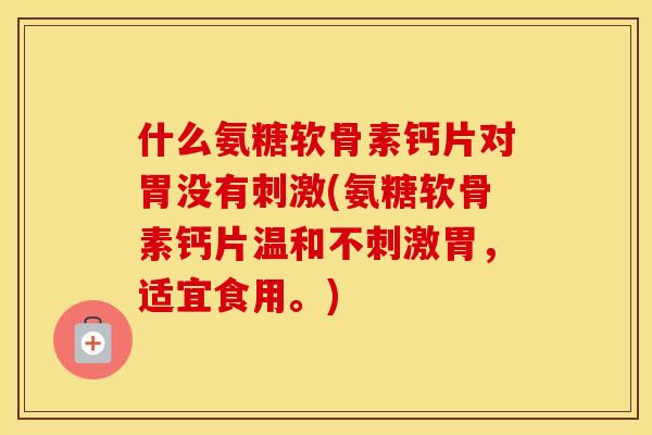 什么氨糖软骨素钙片对胃没有刺激(氨糖软骨素钙片温和不刺激胃，适宜食用。)