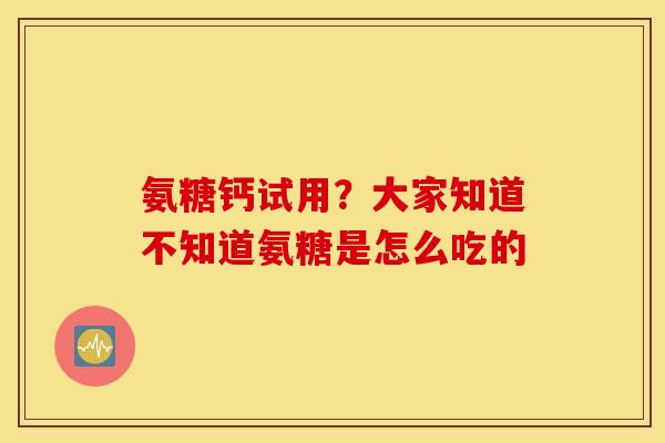 氨糖钙试用?大家知道不知道氨糖是怎么吃的 氨糖钙试用?大家知道不知道氨糖是怎么吃的
