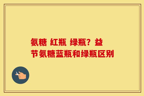 氨糖 红瓶 绿瓶?益节氨糖蓝瓶和绿瓶区别 氨糖 红瓶 绿瓶?益节氨糖蓝瓶和绿瓶区别