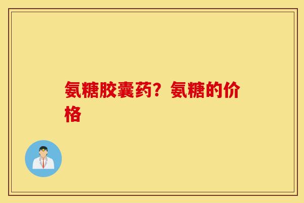 氨糖胶囊药?氨糖的价格 氨糖胶囊药?氨糖的价格