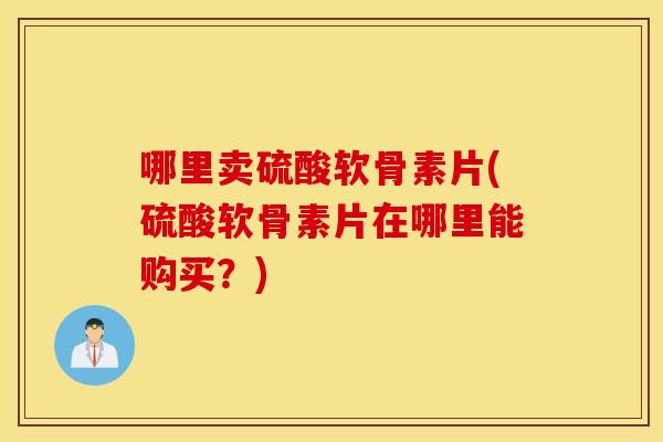 哪里卖硫酸软骨素片(硫酸软骨素片在哪里能购买?) 哪里卖硫酸软骨素片(硫酸软骨素片在哪里能购买?)