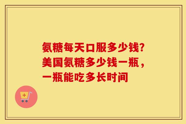 氨糖每天口服多少钱?美国氨糖多少钱一瓶,一瓶能吃多长时间 氨糖每天口服多少钱?美国氨糖多少钱一瓶,一瓶能吃多长时间