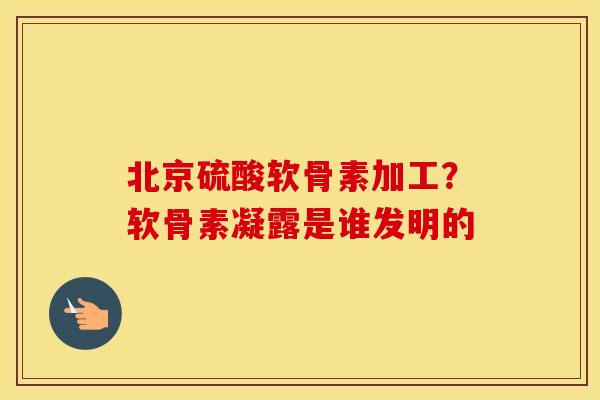 北京硫酸软骨素加工？软骨素凝露是谁发明的