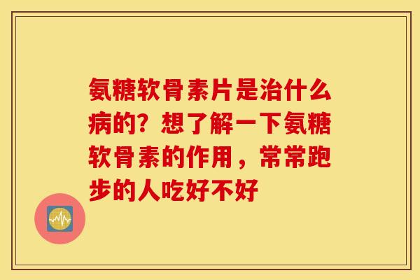 氨糖软骨素片是什么的?想了解一下氨糖软骨素的作用,常常跑步的人吃好不好 氨糖软骨素片是什么的?想了解一下氨糖软骨素的作用,常常跑步的人吃好不好