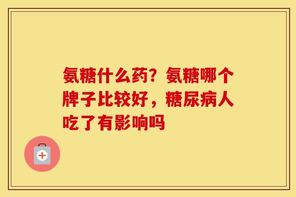 氨糖什么药?氨糖哪个牌子比较好,人吃了有影响吗 氨糖什么药?氨糖哪个牌子比较好,人吃了有影响吗
