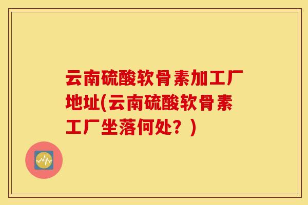 云南硫酸软骨素加工厂地址(云南硫酸软骨素工厂坐落何处?) 云南硫酸软骨素加工厂地址(云南硫酸软骨素工厂坐落何处?)