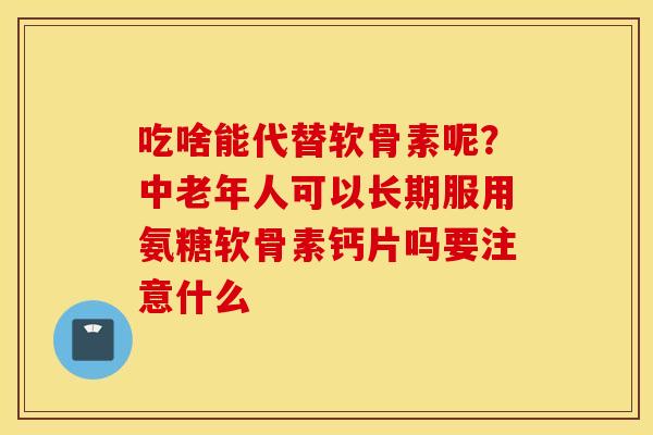 吃啥能代替软骨素呢？中老年人可以长期服用氨糖软骨素钙片吗要注意什么
