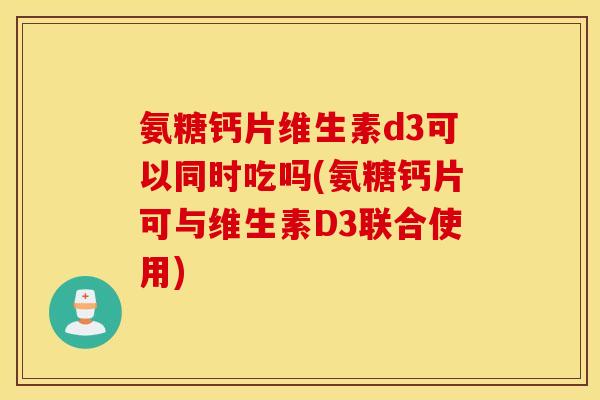 氨糖钙片维生素d3可以同时吃吗(氨糖钙片可与维生素D3联合使用) 氨糖钙片维生素d3可以同时吃吗(氨糖钙片可与维生素D3联合使用)