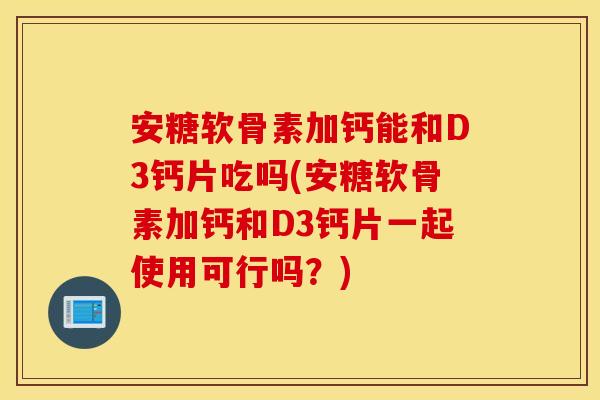 安糖软骨素加钙能和D3钙片吃吗(安糖软骨素加钙和D3钙片一起使用可行吗?) 安糖软骨素加钙能和D3钙片吃吗(安糖软骨素加钙和D3钙片一起使用可行吗?)