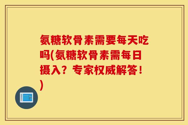 氨糖软骨素需要每天吃吗(氨糖软骨素需每日摄入？专家权威解答！)