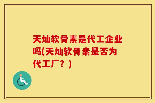 天灿软骨素是代工企业吗(天灿软骨素是否为代工厂?) 天灿软骨素是代工企业吗(天灿软骨素是否为代工厂?)