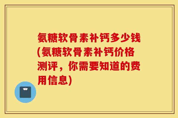 氨糖软骨素补钙多少钱(氨糖软骨素补钙价格测评，你需要知道的费用信息)