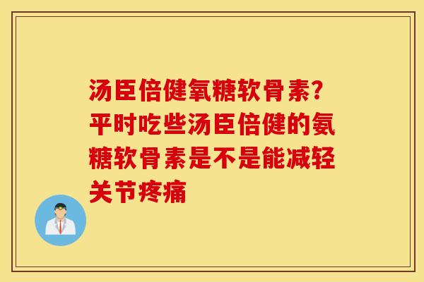 汤臣倍健氧糖软骨素?平时吃些汤臣倍健的氨糖软骨素是不是能减轻关节 汤臣倍健氧糖软骨素?平时吃些汤臣倍健的氨糖软骨素是不是能减轻关节