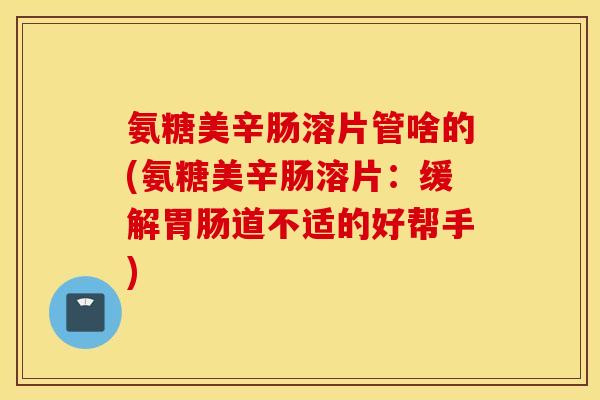 氨糖美辛肠溶片管啥的(氨糖美辛肠溶片:缓解道不适的好帮手) 氨糖美辛肠溶片管啥的(氨糖美辛肠溶片:缓解道不适的好帮手)