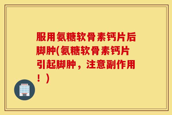服用氨糖软骨素钙片后脚肿(氨糖软骨素钙片引起脚肿,注意副作用!) 服用氨糖软骨素钙片后脚肿(氨糖软骨素钙片引起脚肿,注意副作用!)
