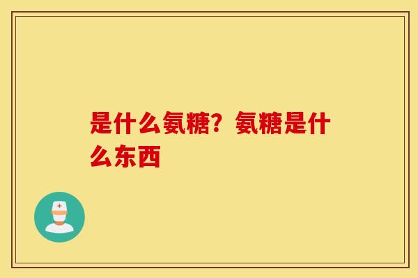 是什么氨糖?氨糖是什么东西 是什么氨糖?氨糖是什么东西