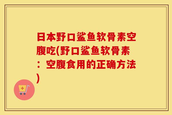 日本野口鲨鱼软骨素空腹吃(野口鲨鱼软骨素:空腹食用的正确方法) 日本野口鲨鱼软骨素空腹吃(野口鲨鱼软骨素:空腹食用的正确方法)