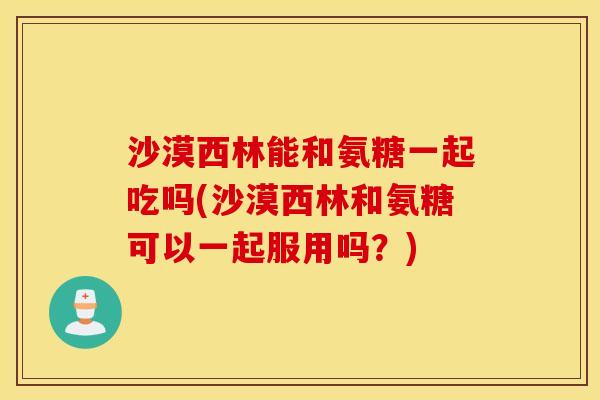 沙漠西林能和氨糖一起吃吗(沙漠西林和氨糖可以一起服用吗?) 沙漠西林能和氨糖一起吃吗(沙漠西林和氨糖可以一起服用吗?)