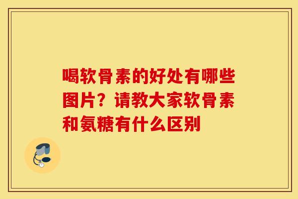 喝软骨素的好处有哪些图片?请教大家软骨素和氨糖有什么区别 喝软骨素的好处有哪些图片?请教大家软骨素和氨糖有什么区别