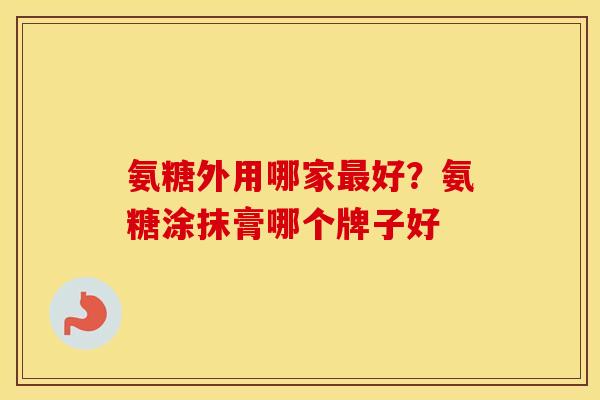 氨糖外用哪家好？氨糖涂抹膏哪个牌子好