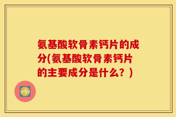 氨基酸软骨素钙片的成分(氨基酸软骨素钙片的主要成分是什么？)