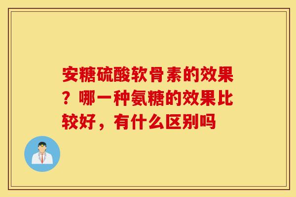 安糖硫酸软骨素的效果?哪一种氨糖的效果比较好,有什么区别吗 安糖硫酸软骨素的效果?哪一种氨糖的效果比较好,有什么区别吗