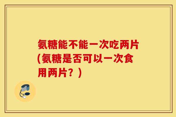 氨糖能不能一次吃两片(氨糖是否可以一次食用两片?) 氨糖能不能一次吃两片(氨糖是否可以一次食用两片?)