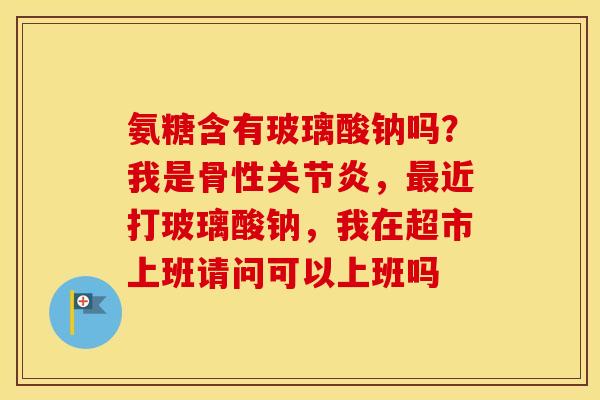 氨糖含有玻璃酸钠吗?我是骨性,近打玻璃酸钠,我在超市上班请问可以上班吗 氨糖含有玻璃酸钠吗?我是骨性,近打玻璃酸钠,我在超市上班请问可以上班吗