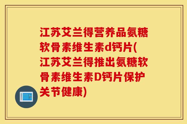 江苏艾兰得营养品氨糖软骨素维生素d钙片(江苏艾兰得推出氨糖软骨素维生素D钙片保护关节健康)